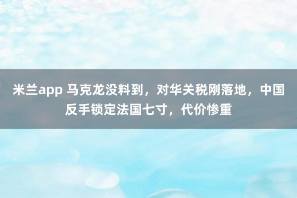 米兰app 马克龙没料到，对华关税刚落地，中国反手锁定法国七寸，代价惨重