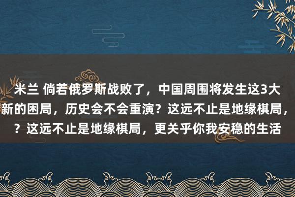 米兰 倘若俄罗斯战败了，中国周围将发生这3大严重变化，我们将面临新的困局，历史会不会重演？这远不止是地缘棋局，更关乎你我安稳的生活