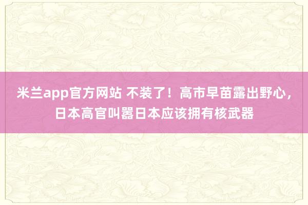 米兰app官方网站 不装了！高市早苗露出野心，日本高官叫嚣日本应该拥有核武器