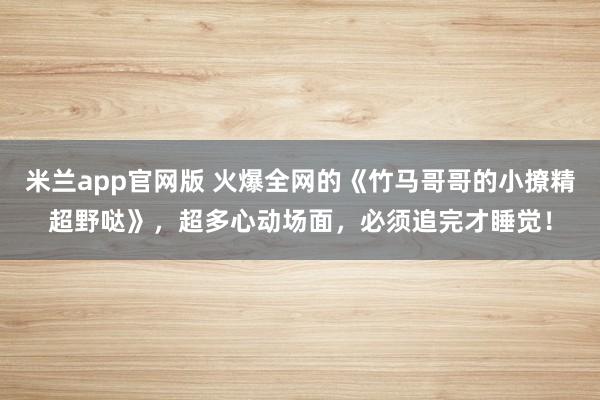 米兰app官网版 火爆全网的《竹马哥哥的小撩精超野哒》，超多心动场面，必须追完才睡觉！