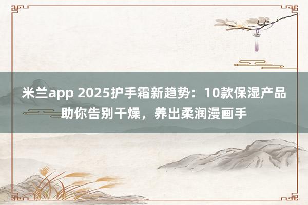 米兰app 2025护手霜新趋势:10款保湿产品助你告别干燥,养出柔润漫画手