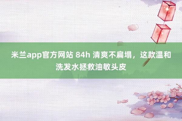米兰app官方网站 84h 清爽不扁塌，这款温和洗发水拯救油敏头皮