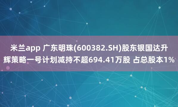 米兰app 广东明珠(600382.SH)股东银国达升辉策略一号计划减持不超694.41万股 占总股本1%