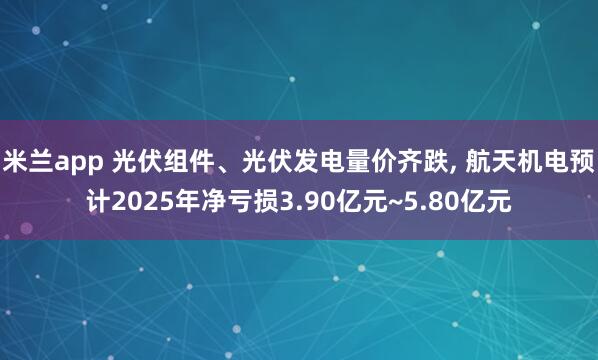 米兰app 光伏组件、光伏发电量价齐跌, 航天机电预计2025年净亏损3.90亿元~5.80亿元