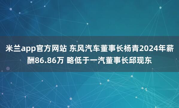 米兰app官方网站 东风汽车董事长杨青2024年薪酬86.86万 略低于一汽董事长邱现东