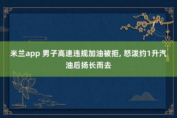 米兰app 男子高速违规加油被拒, 怒泼约1升汽油后扬长而去