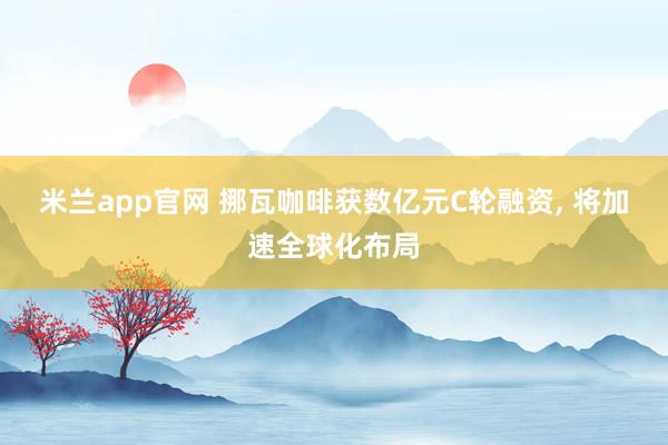 米兰app官网 挪瓦咖啡获数亿元C轮融资, 将加速全球化布局