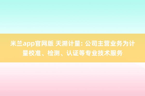 米兰app官网版 天溯计量: 公司主营业务为计量校准、检测、认证等专业技术服务