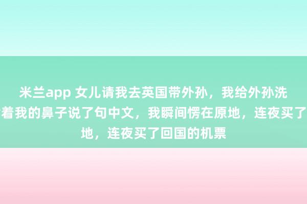 米兰app 女儿请我去英国带外孙,我给外孙洗澡时,他指着我的鼻子说了句中文,我瞬间愣在原地,连夜买了回国的机票