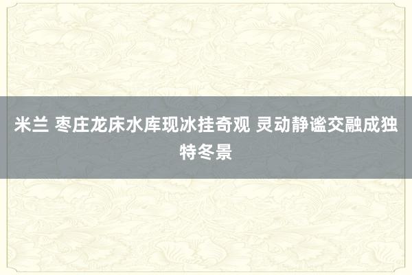 米兰 枣庄龙床水库现冰挂奇观 灵动静谧交融成独特冬景