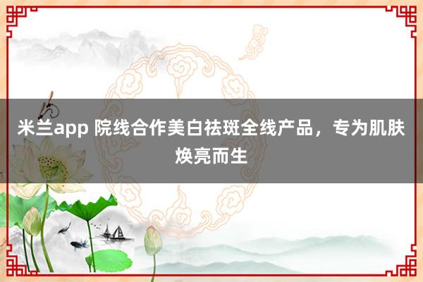 米兰app 院线合作美白祛斑全线产品，专为肌肤焕亮而生