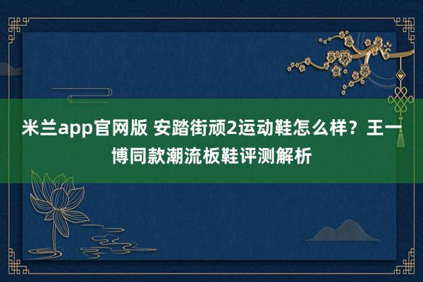 米兰app官网版 安踏街顽2运动鞋怎么样?王一博同款潮流板鞋评测解析