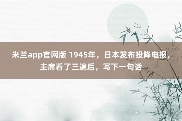 米兰app官网版 1945年,日本发布投降电报,主席看了三遍后,写下一句话