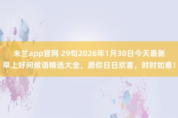 米兰app官网 29句2026年1月30日今天最新早上好问候语精选大全，愿你日日欢喜，时时如意！