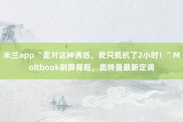 米兰app “面对这种诱惑，我只抵抗了2小时！”Moltbook刷屏背后，奥特曼最新定调