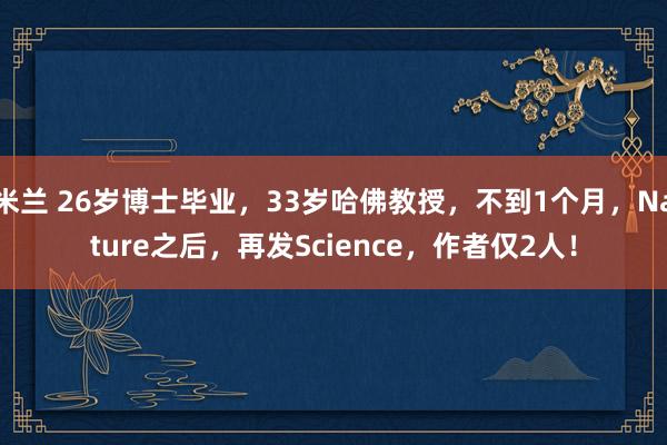 米兰 26岁博士毕业，33岁哈佛教授，不到1个月，Nature之后，再发Science，作者仅2人！