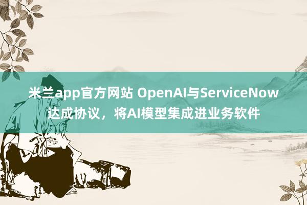 米兰app官方网站 OpenAI与ServiceNow达成协议，将AI模型集成进业务软件