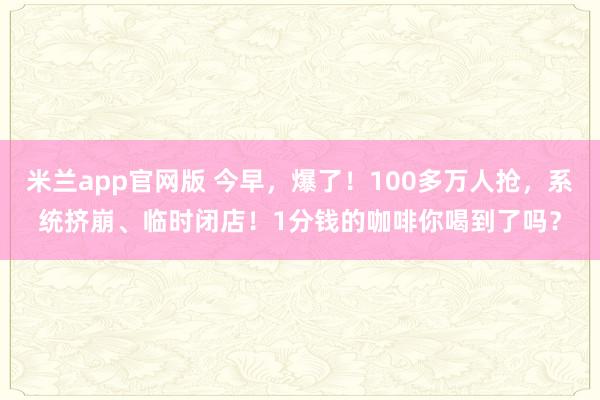 米兰app官网版 今早，爆了！100多万人抢，系统挤崩、临时闭店！1分钱的咖啡你喝到了吗？