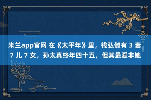 米兰app官网 在《太平年》里，钱弘俶有 3 妻 7 儿 7 女，孙太真终年四十五，但其最爱非她