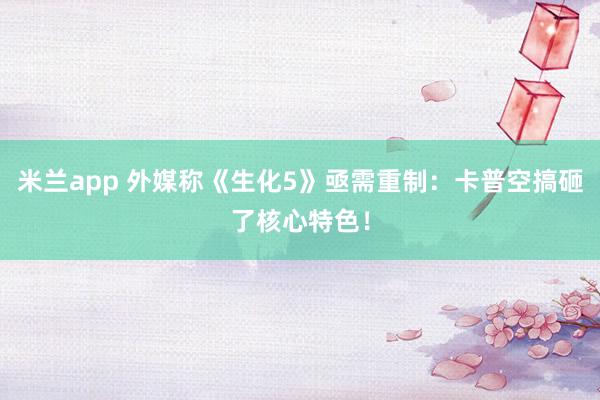 米兰app 外媒称《生化5》亟需重制：卡普空搞砸了核心特色！