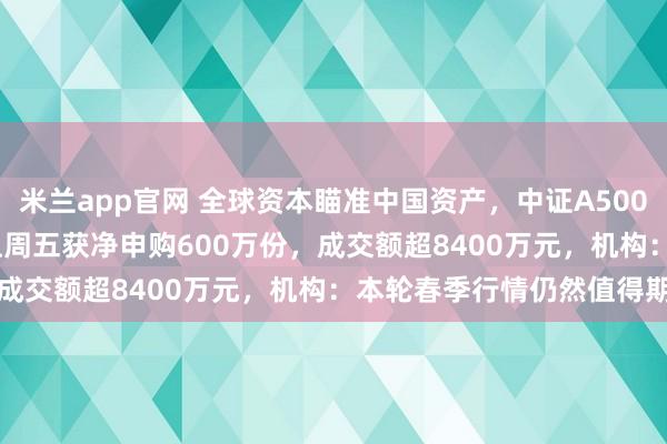 米兰app官网 全球资本瞄准中国资产，中证A500ETF天弘（159360）上周五获净申购600万份，成交额超8400万元，机构：本轮春季行情仍然值得期待