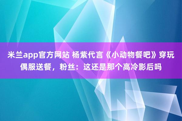 米兰app官方网站 杨紫代言《小动物餐吧》穿玩偶服送餐，粉丝：这还是那个高冷影后吗