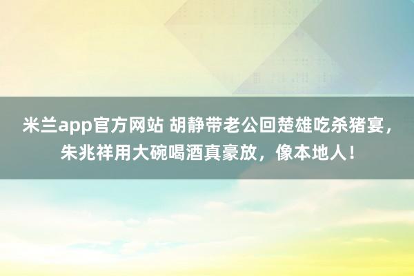 米兰app官方网站 胡静带老公回楚雄吃杀猪宴，朱兆祥用大碗喝酒真豪放，像本地人！
