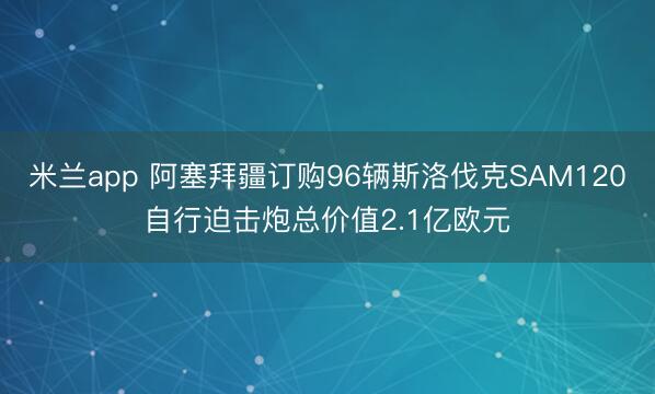 米兰app 阿塞拜疆订购96辆斯洛伐克SAM120自行迫击炮总价值2.1亿欧元