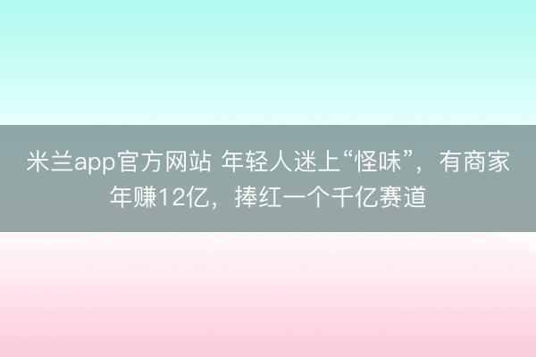 米兰app官方网站 年轻人迷上“怪味”，有商家年赚12亿，捧红一个千亿赛道