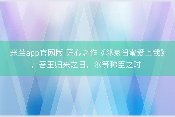 米兰app官网版 匠心之作《邻家闺蜜爱上我》,吾王归来之日,尔等称臣之时!