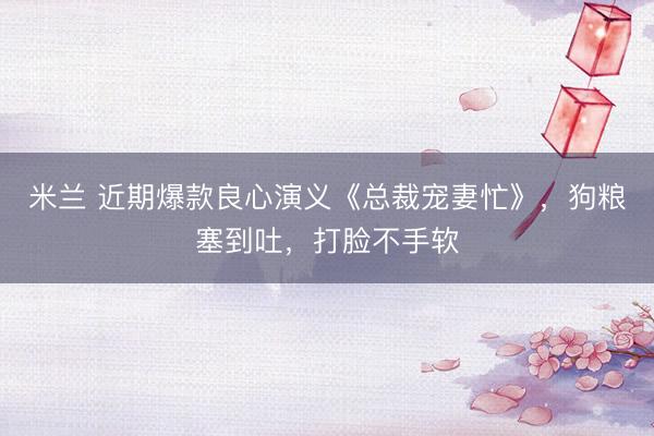 米兰 近期爆款良心演义《总裁宠妻忙》,狗粮塞到吐,打脸不手软