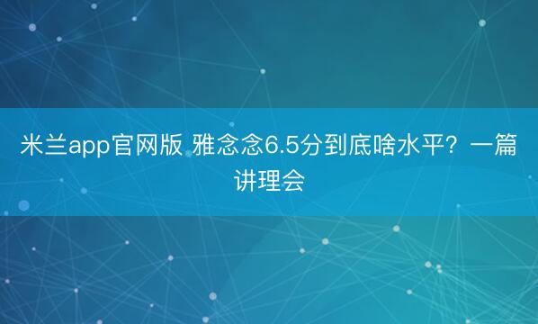 米兰app官网版 雅念念6.5分到底啥水平？一篇讲理会