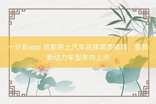 一分彩app 成都原土汽车品牌肃肃揭牌，首款新动力车型年内上市