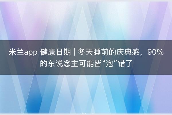 米兰app 健康日期 | 冬天睡前的庆典感，90%的东说念主可能皆“泡”错了