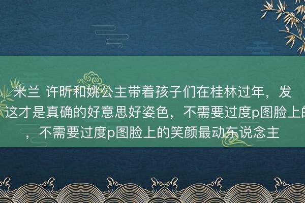 米兰 许昕和姚公主带着孩子们在桂林过年,发相片共享幸福时光,这才是真确的好意思好姿色,不需要过度p图脸上的笑颜最动东说念主