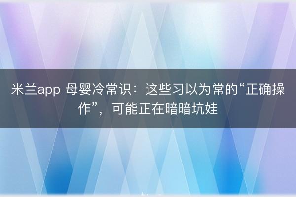 米兰app 母婴冷常识:这些习以为常的“正确操作”,可能正在暗暗坑娃