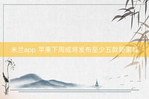 米兰app 苹果下周或将发布至少五款新家具