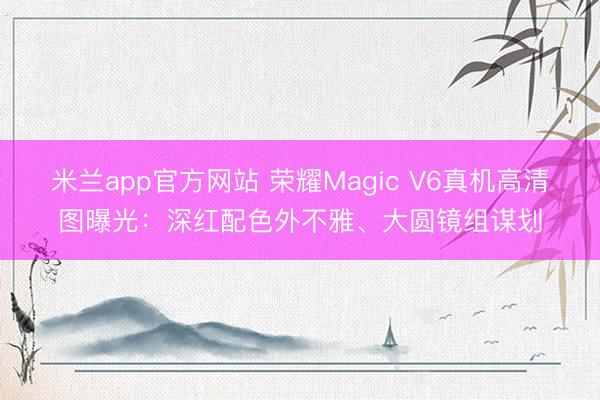 米兰app官方网站 荣耀Magic V6真机高清图曝光:深红配色外不雅、大圆镜组谋划