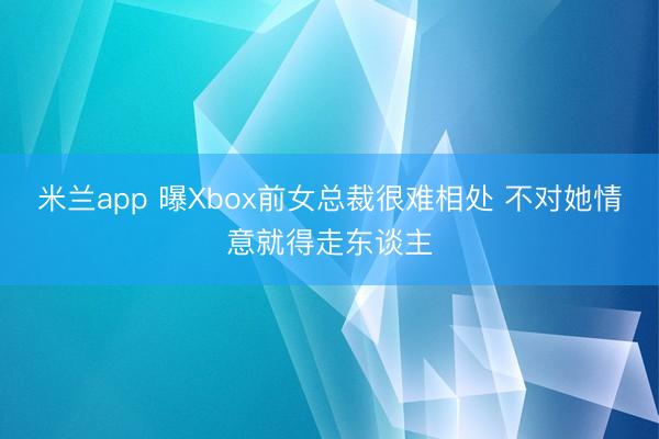 米兰app 曝Xbox前女总裁很难相处 不对她情意就得走东谈主