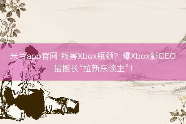 米兰app官网 残害Xbox瓶颈？曝Xbox新CEO最擅长“拉新东谈主”！