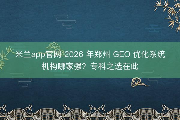 米兰app官网 2026 年郑州 GEO 优化系统机构哪家强？专科之选在此