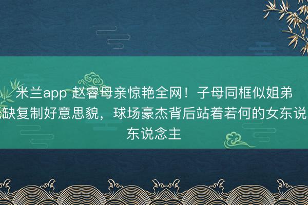 米兰app 赵睿母亲惊艳全网!子母同框似姐弟,无缺复制好意思貌,球场豪杰背后站着若何的女东说念主