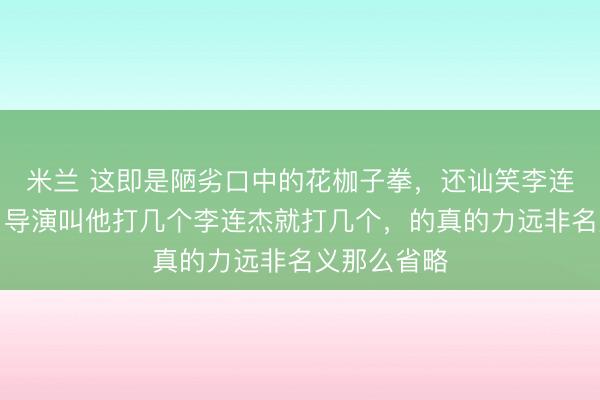 米兰 这即是陋劣口中的花枷子拳,还讪笑李连杰的功夫,导演叫他打几个李连杰就打几个,的真的力远非名义那么省略